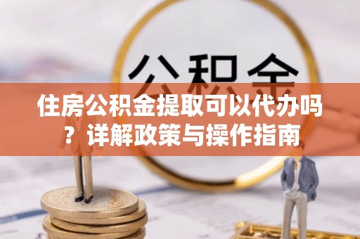 吉木乃住房公积金提取可以代办吗？详解政策与操作指南