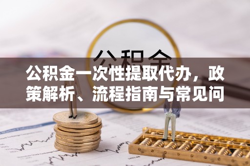 吉木乃公积金一次性提取代办，政策解析、流程指南与常见问题解答
