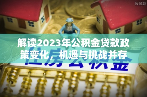 吉木乃解读2023年公积金贷款政策变化，机遇与挑战并存