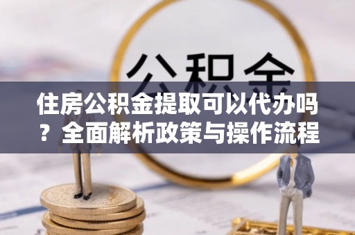 吉木乃住房公积金提取可以代办吗？全面解析政策与操作流程
