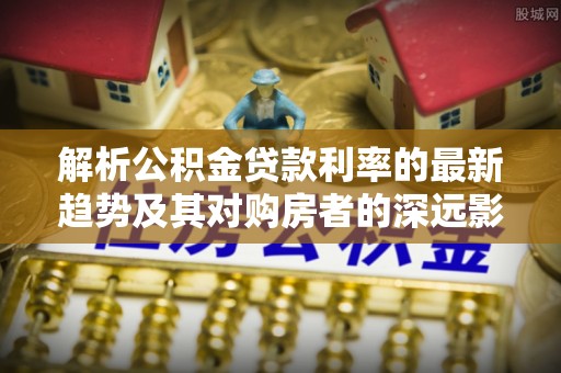 吉木乃解析公积金贷款利率的最新趋势及其对购房者的深远影响