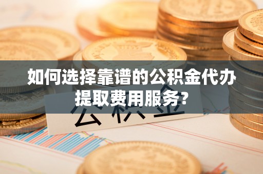 吉木乃如何选择靠谱的公积金代办提取费用服务？