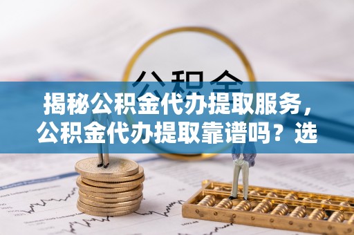 吉木乃揭秘公积金代办提取服务，公积金代办提取靠谱吗？选择前你需要知道这些！