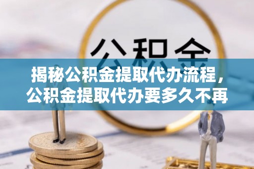 吉木乃揭秘公积金提取代办流程，公积金提取代办要多久不再是谜题