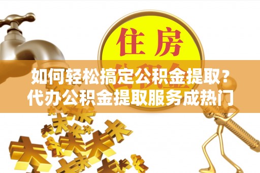 吉木乃如何轻松搞定公积金提取？代办公积金提取服务成热门选择