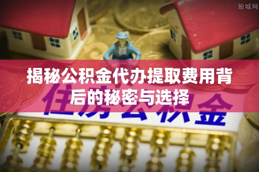 吉木乃揭秘公积金代办提取费用背后的秘密与选择