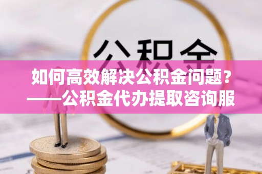 吉木乃如何高效解决公积金问题？——公积金代办提取咨询服务指南