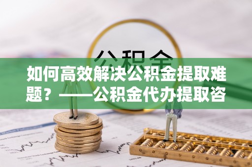 吉木乃如何高效解决公积金提取难题？——公积金代办提取咨询服务全解析