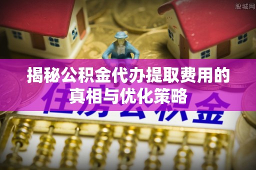吉木乃揭秘公积金代办提取费用的真相与优化策略