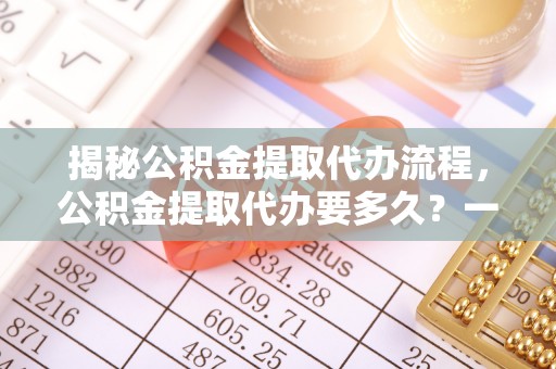 吉木乃揭秘公积金提取代办流程，公积金提取代办要多久？一文读懂