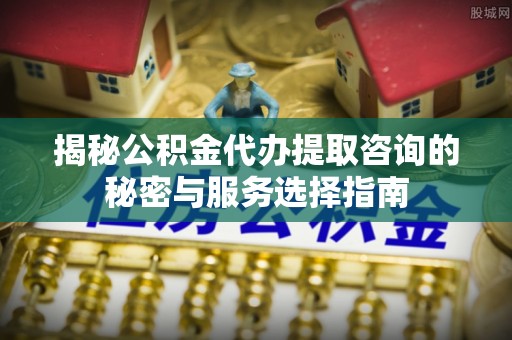 吉木乃揭秘公积金代办提取咨询的秘密与服务选择指南