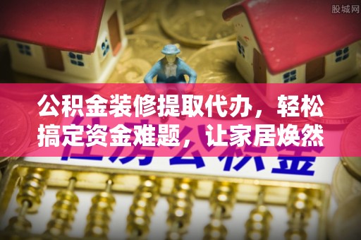 吉木乃公积金装修提取代办，轻松搞定资金难题，让家居焕然一新