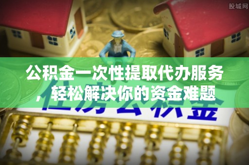 吉木乃公积金一次性提取代办服务，轻松解决你的资金难题