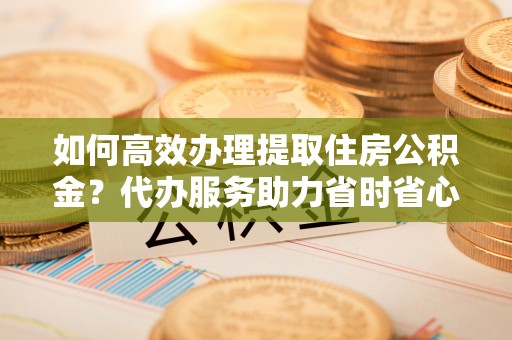 吉木乃如何高效办理提取住房公积金？代办服务助力省时省心