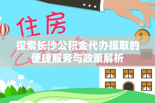 吉木乃探索长沙公积金代办提取的便捷服务与政策解析