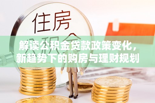 吉木乃解读公积金贷款政策变化，新趋势下的购房与理财规划