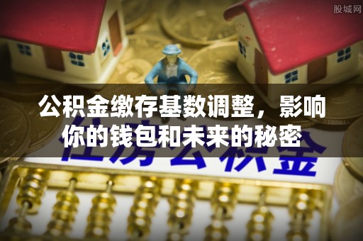吉木乃公积金缴存基数调整，影响你的钱包和未来的秘密