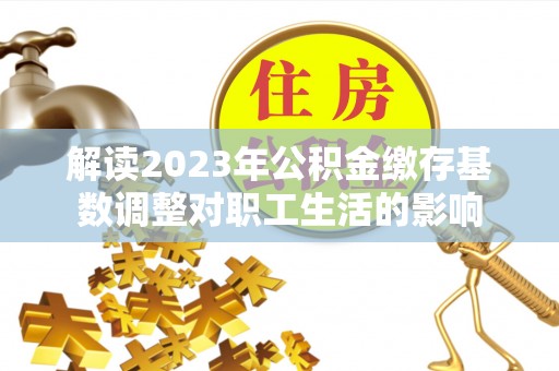吉木乃解读2023年公积金缴存基数调整对职工生活的影响