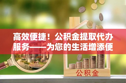 吉木乃高效便捷！公积金提取代办服务——为您的生活增添便利