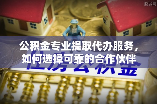 吉木乃公积金专业提取代办服务，如何选择可靠的合作伙伴
