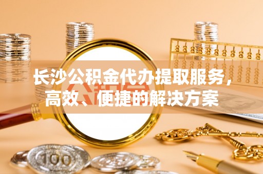吉木乃长沙公积金代办提取服务，高效、便捷的解决方案