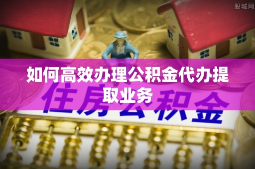 吉木乃如何高效办理公积金代办提取业务