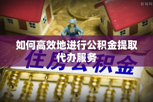 吉木乃如何高效地进行公积金提取代办服务