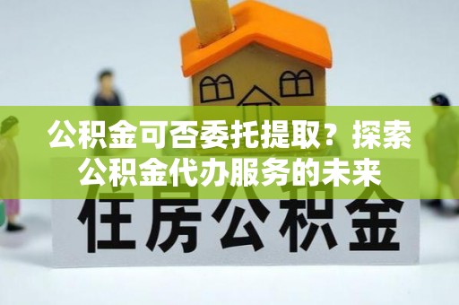 吉木乃公积金可否委托提取？探索公积金代办服务的未来