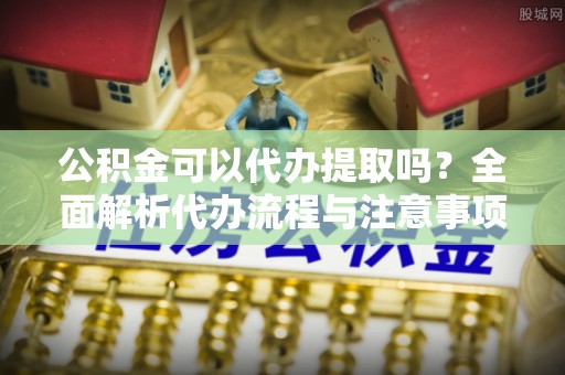 吉木乃公积金可以代办提取吗？全面解析代办流程与注意事项