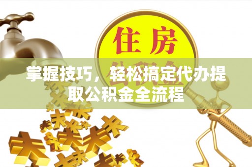 吉木乃掌握技巧，轻松搞定代办提取公积金全流程