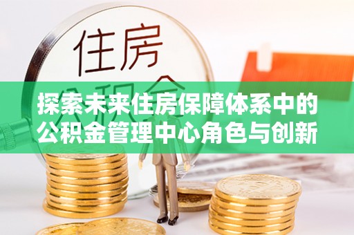 吉木乃探索未来住房保障体系中的公积金管理中心角色与创新