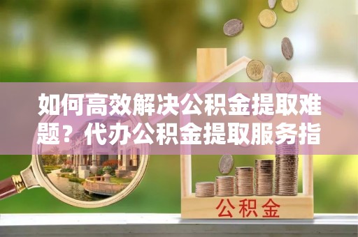 吉木乃如何高效解决公积金提取难题？代办公积金提取服务指南