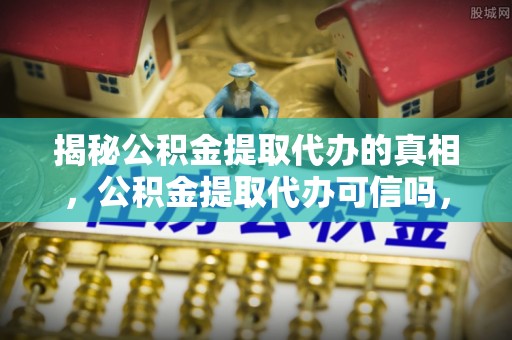 吉木乃揭秘公积金提取代办的真相，公积金提取代办可信吗，如何选择靠谱服务？
