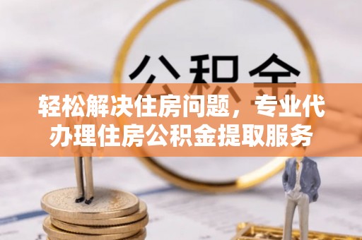 吉木乃轻松解决住房问题，专业代办理住房公积金提取服务