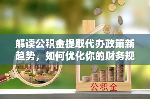 吉木乃解读公积金提取代办政策新趋势，如何优化你的财务规划