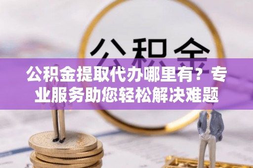 吉木乃公积金提取代办哪里有？专业服务助您轻松解决难题
